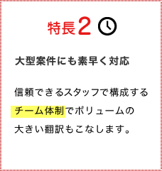 特長2大型案件にも素早く対応信頼できるスタッフで構成するチーム体勢でボリュームの大きい翻訳もこなします。